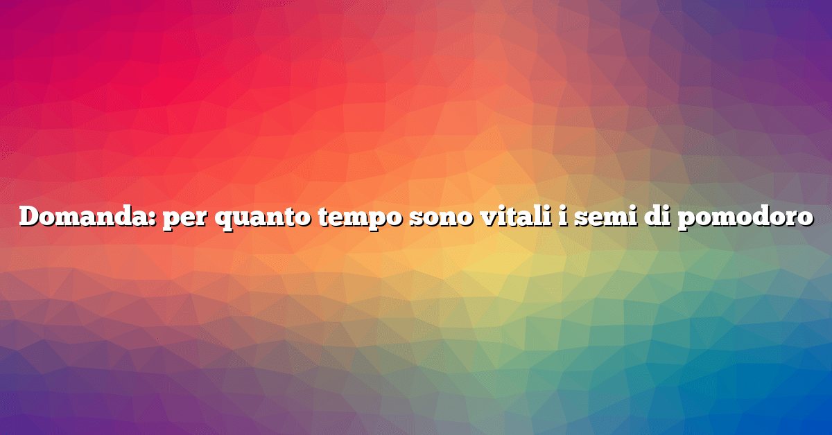 Domanda: per quanto tempo sono vitali i semi di pomodoro