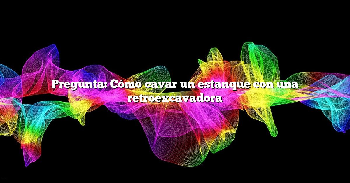 Pregunta: Cómo cavar un estanque con una retroexcavadora