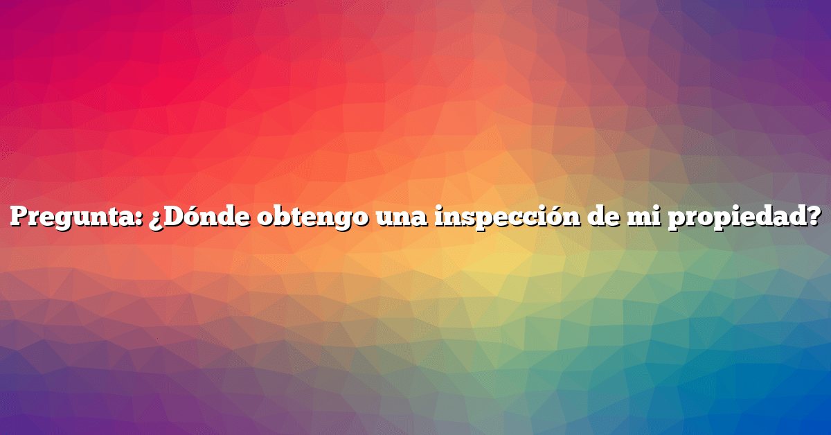 Pregunta: ¿Dónde obtengo una inspección de mi propiedad?