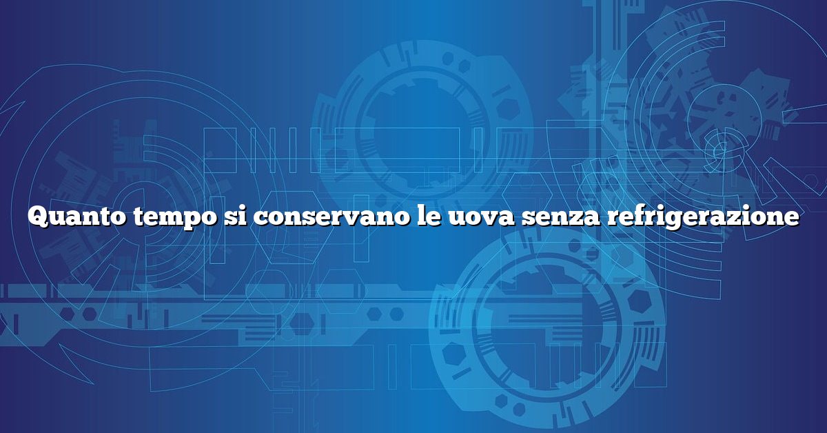 Quanto tempo si conservano le uova senza refrigerazione