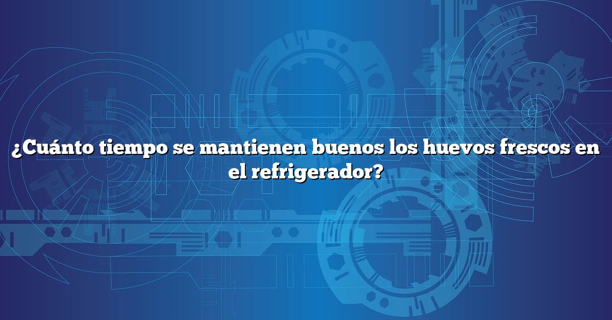 ¿Cuánto tiempo se mantienen buenos los huevos frescos en el refrigerador?