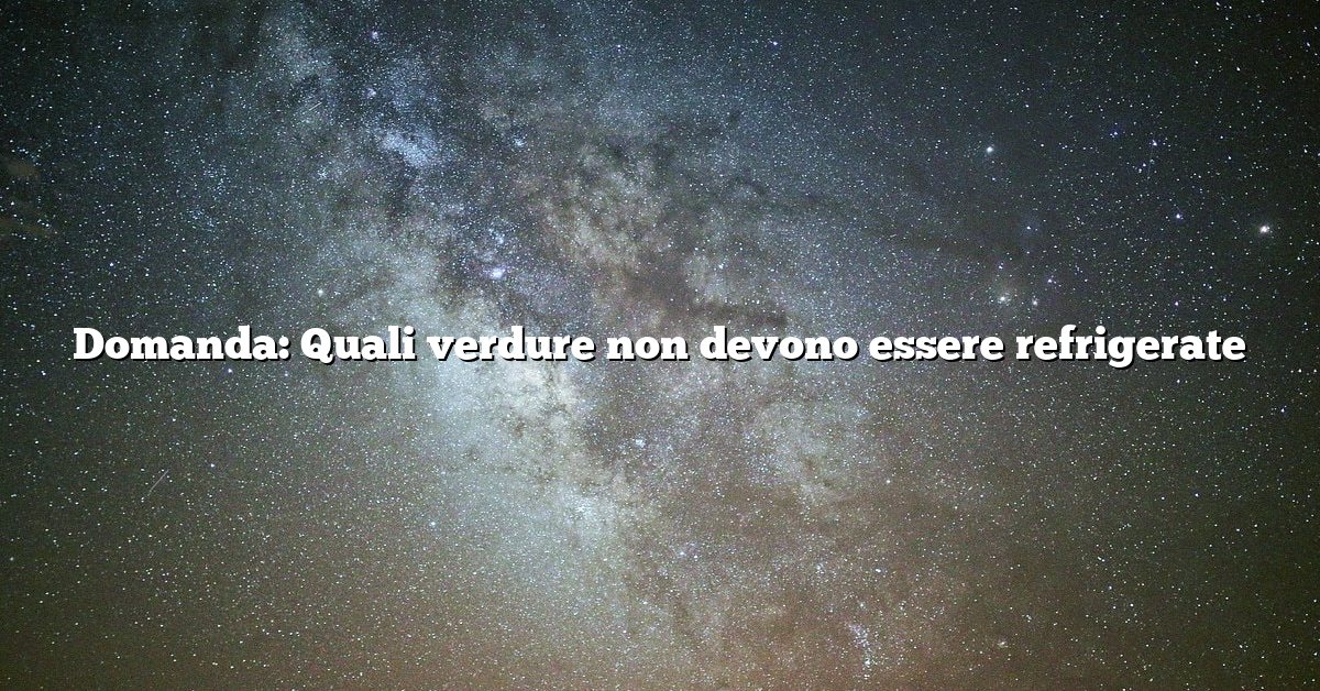 Domanda: Quali verdure non devono essere refrigerate