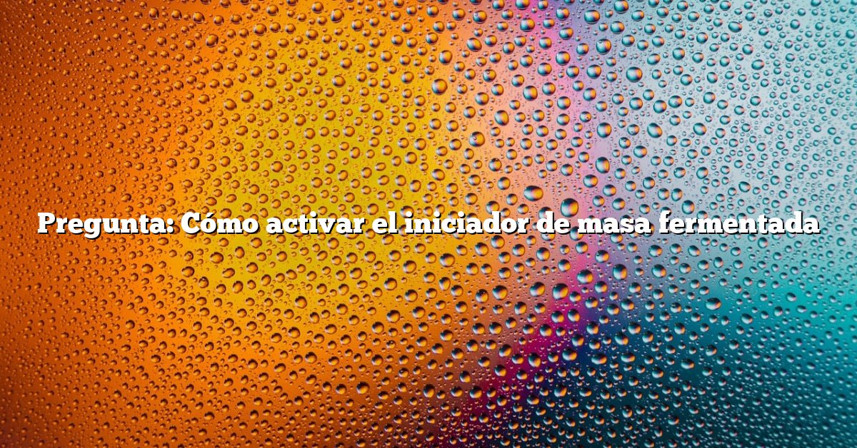 Pregunta: Cómo activar el iniciador de masa fermentada