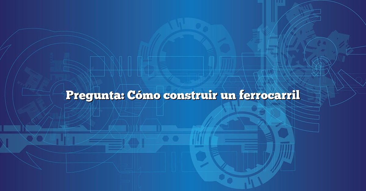 Pregunta: Cómo construir un ferrocarril
