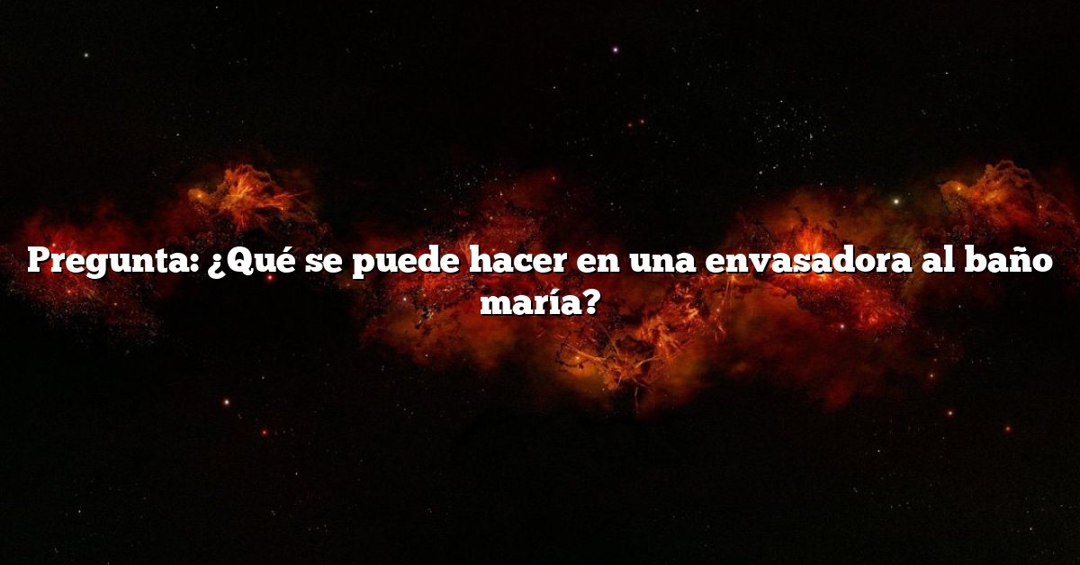 Pregunta: ¿Qué se puede hacer en una envasadora al baño maría?