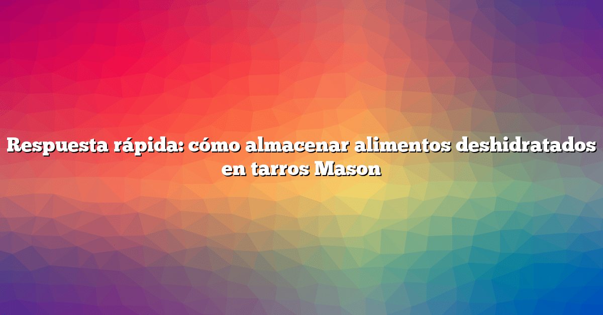 Respuesta rápida: cómo almacenar alimentos deshidratados en tarros Mason