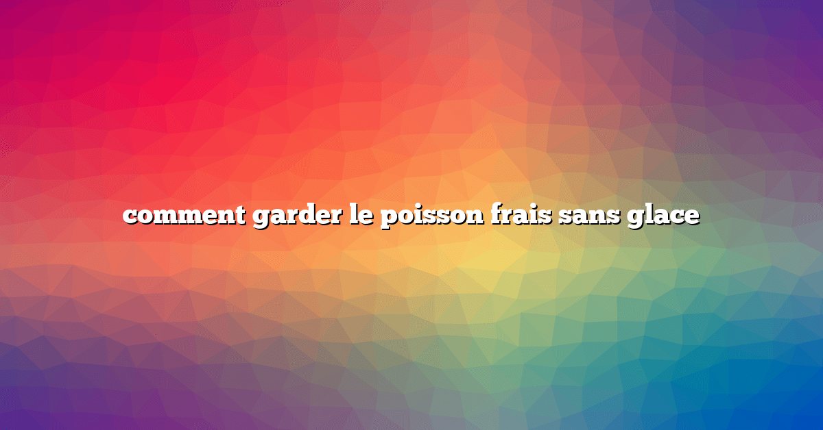 comment garder le poisson frais sans glace