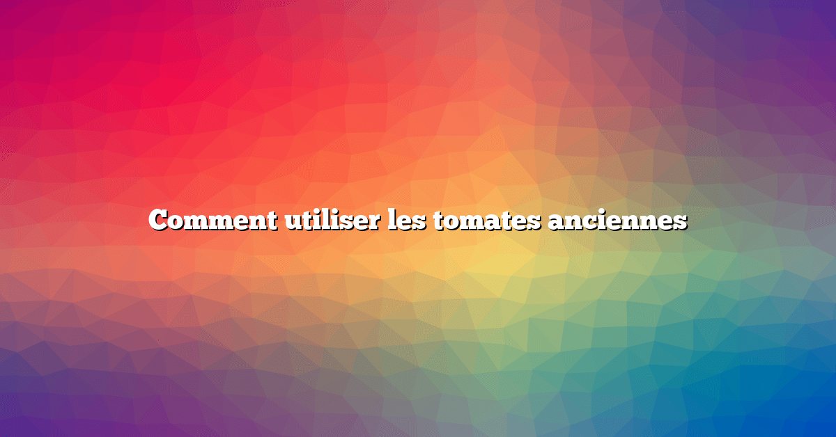Comment utiliser les tomates anciennes