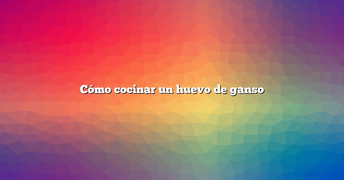 Cómo cocinar un huevo de ganso
