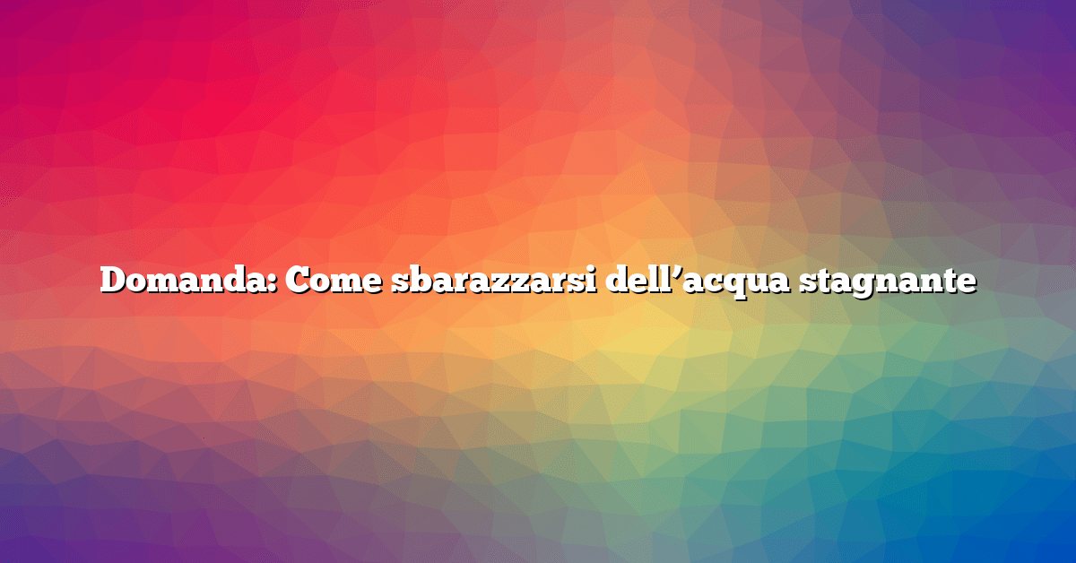 Domanda: Come sbarazzarsi dell’acqua stagnante
