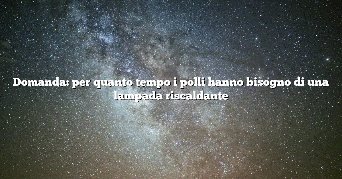 Domanda: per quanto tempo i polli hanno bisogno di una lampada riscaldante