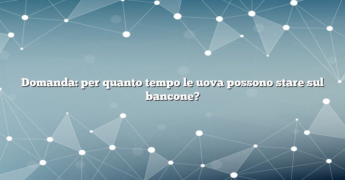 Domanda: per quanto tempo le uova possono stare sul bancone?