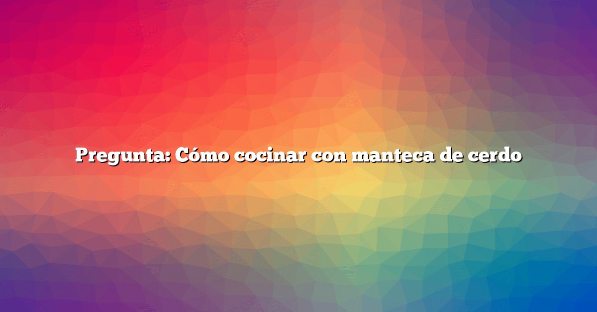 Pregunta: Cómo cocinar con manteca de cerdo