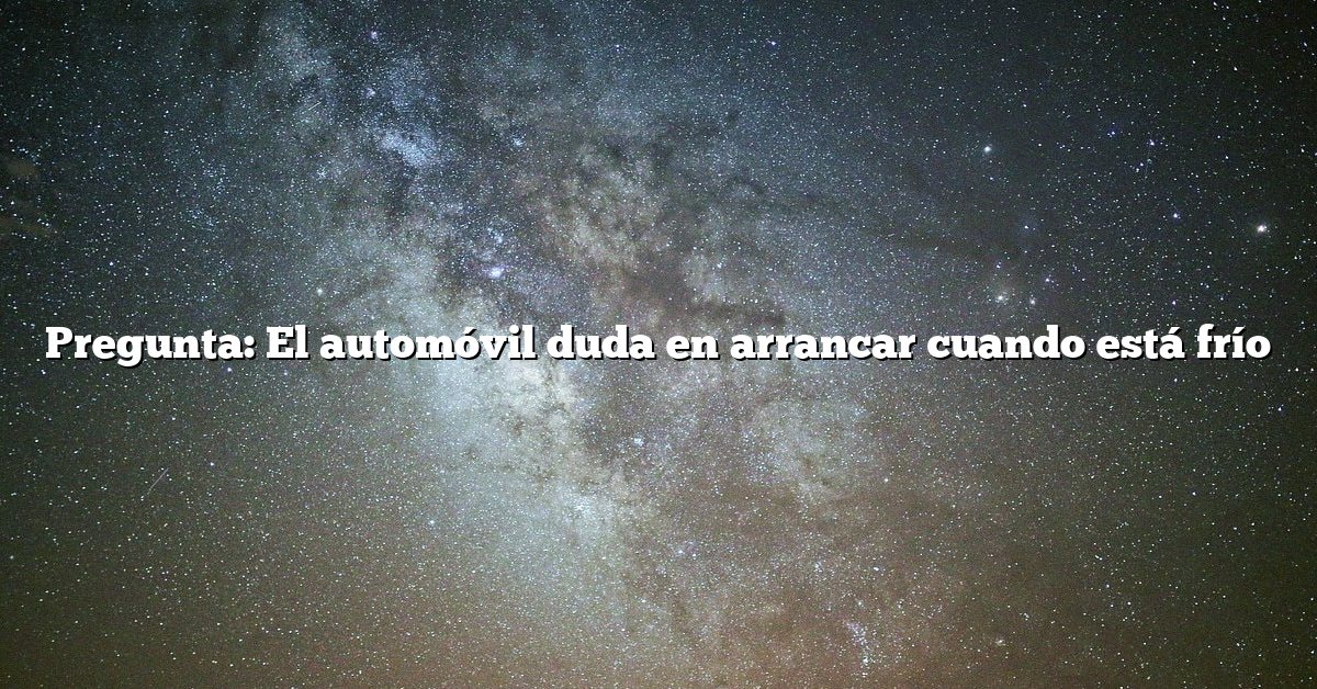 Pregunta: El automóvil duda en arrancar cuando está frío