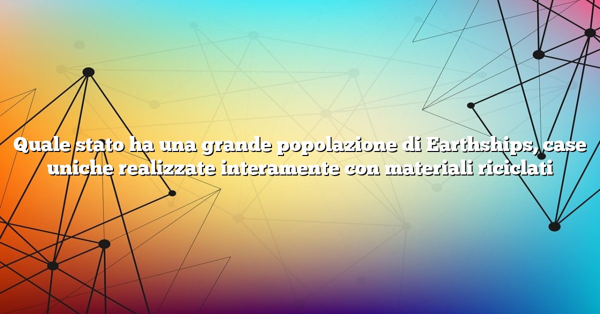 Quale stato ha una grande popolazione di Earthships, case uniche realizzate interamente con materiali riciclati
