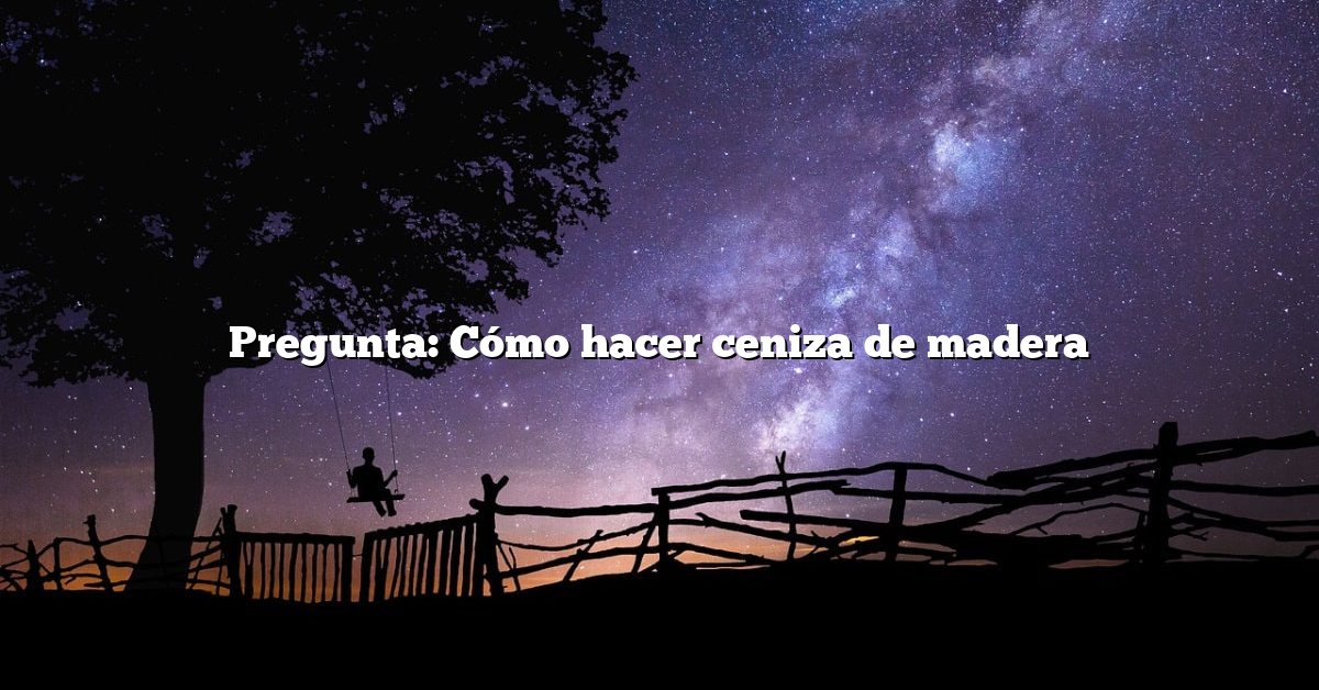 Pregunta: Cómo hacer ceniza de madera