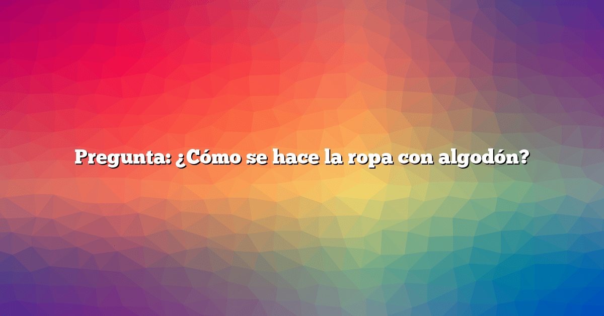 Pregunta: ¿Cómo se hace la ropa con algodón?