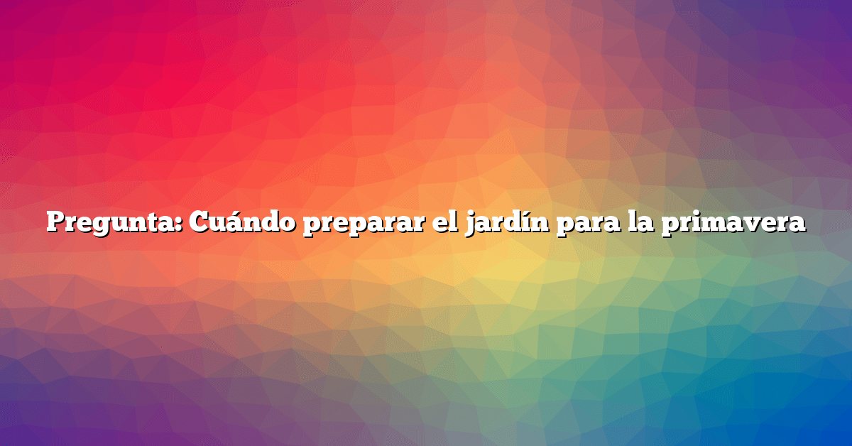 Pregunta: Cuándo preparar el jardín para la primavera