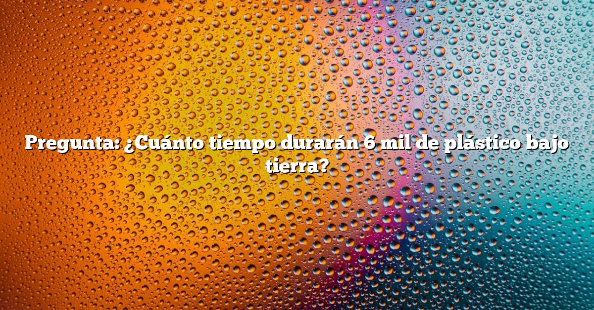Pregunta: ¿Cuánto tiempo durarán 6 mil de plástico bajo tierra?