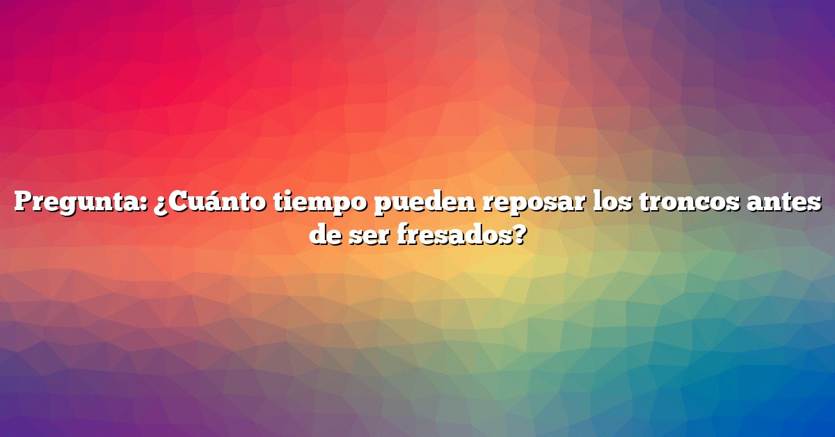 Pregunta: ¿Cuánto tiempo pueden reposar los troncos antes de ser fresados?