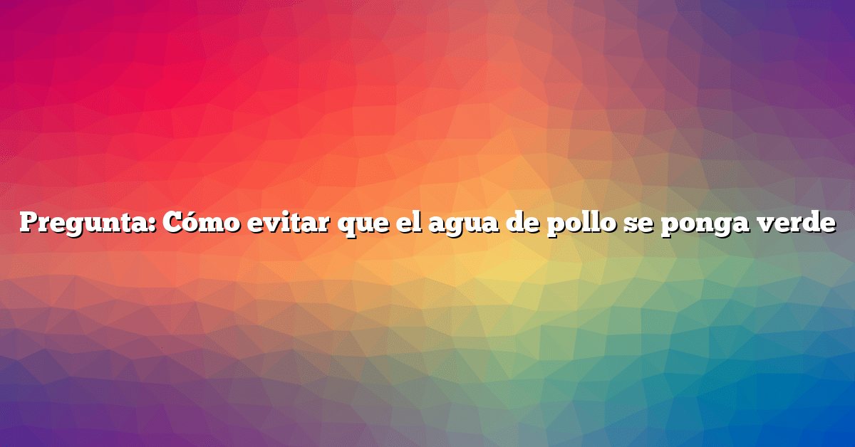 Pregunta: Cómo evitar que el agua de pollo se ponga verde