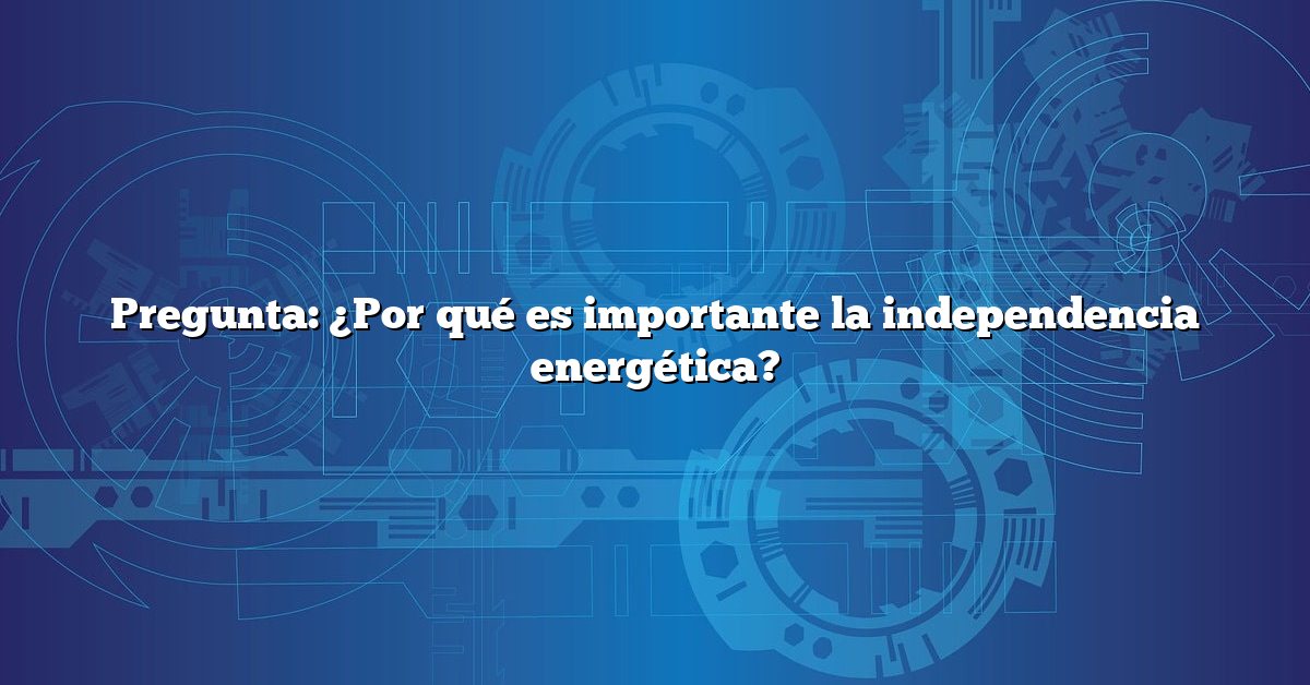 Pregunta: ¿Por qué es importante la independencia energética?