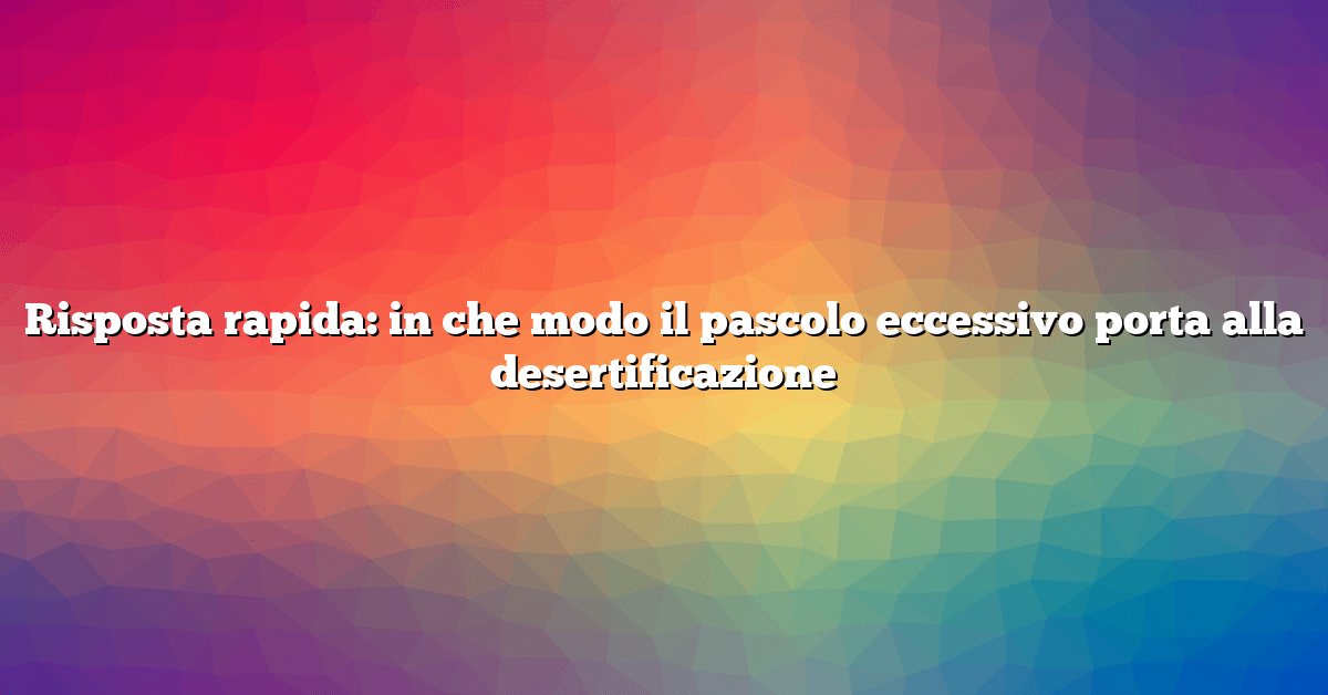 Risposta rapida: in che modo il pascolo eccessivo porta alla desertificazione