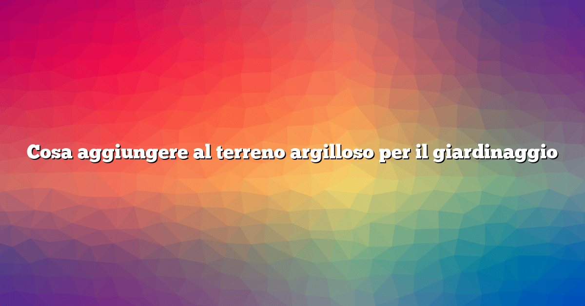 Cosa aggiungere al terreno argilloso per il giardinaggio