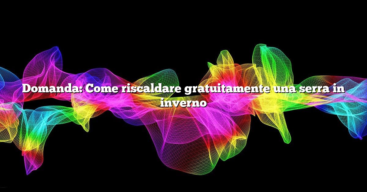 Domanda: Come riscaldare gratuitamente una serra in inverno