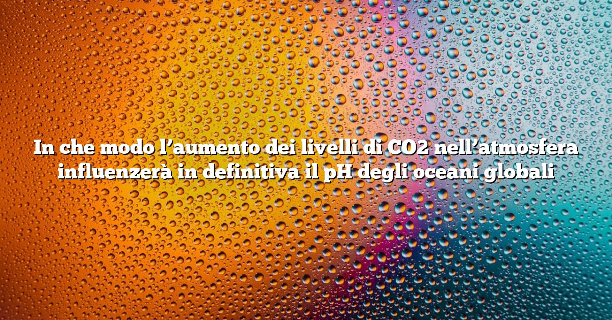 In che modo l’aumento dei livelli di CO2 nell’atmosfera influenzerà in definitiva il pH degli oceani globali