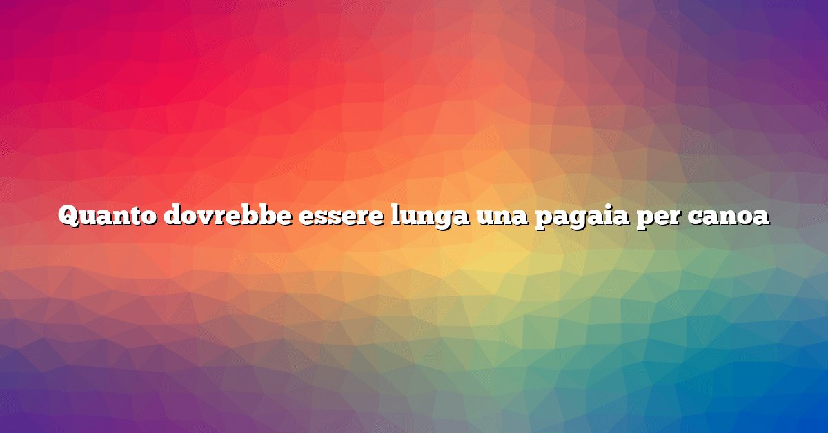 Quanto dovrebbe essere lunga una pagaia per canoa