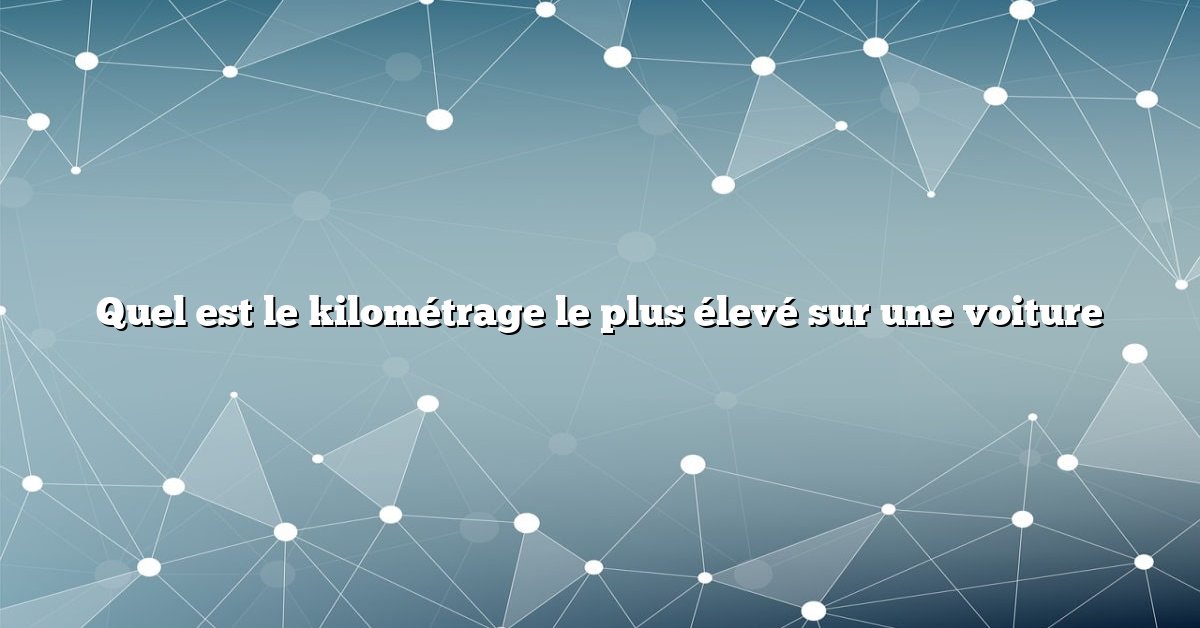 Quel est le kilométrage le plus élevé sur une voiture