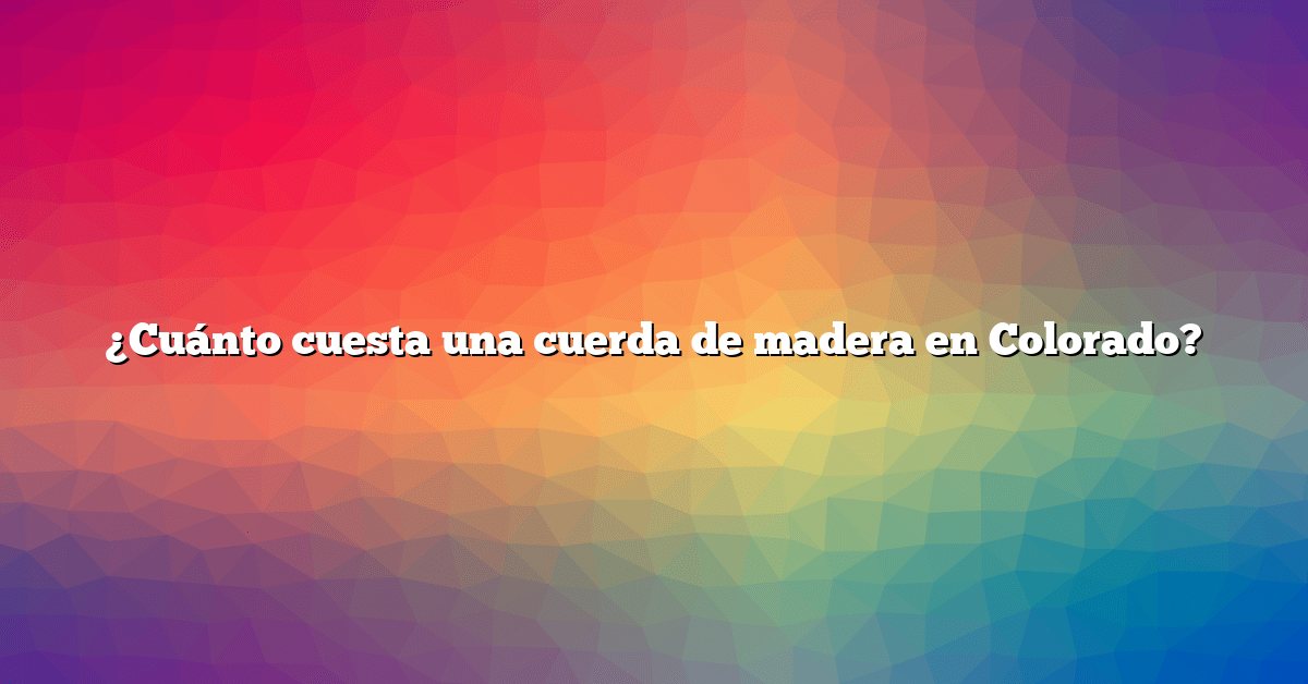 ¿Cuánto cuesta una cuerda de madera en Colorado?