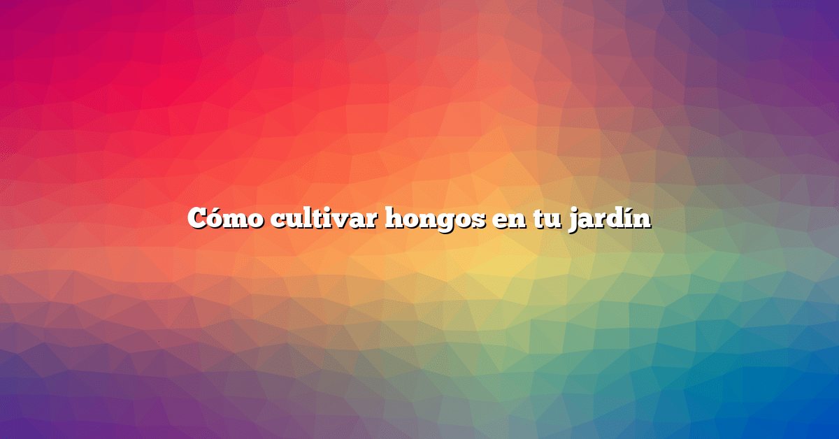 Cómo cultivar hongos en tu jardín