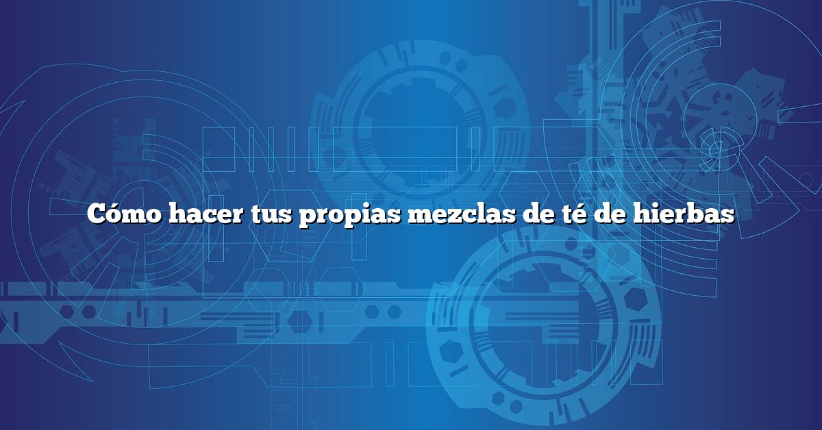 Cómo hacer tus propias mezclas de té de hierbas