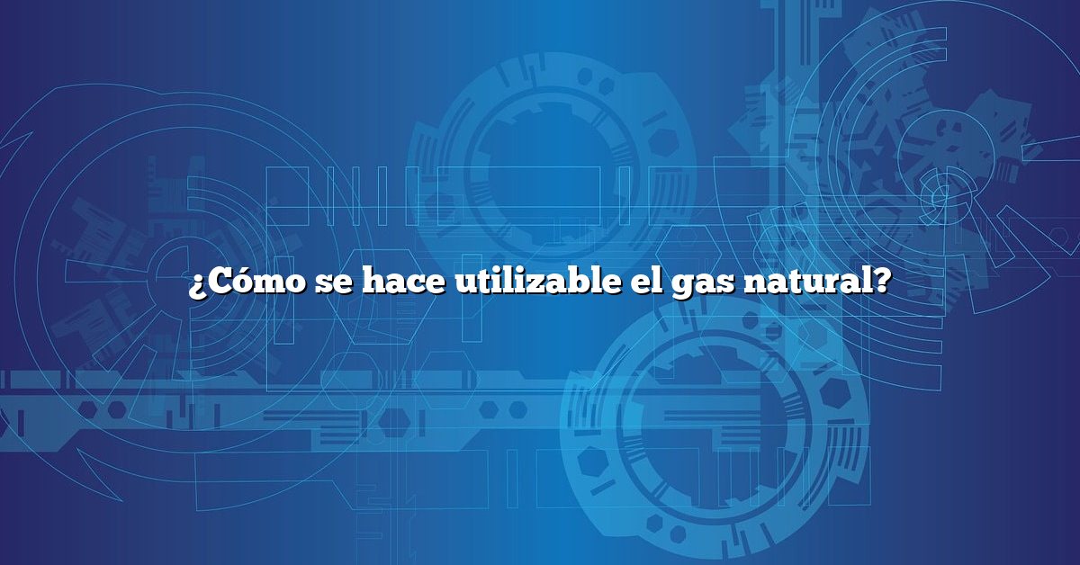 ¿Cómo se hace utilizable el gas natural?
