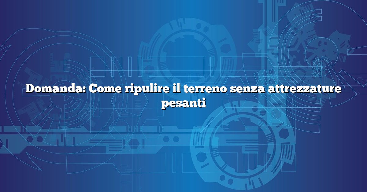 Domanda: Come ripulire il terreno senza attrezzature pesanti