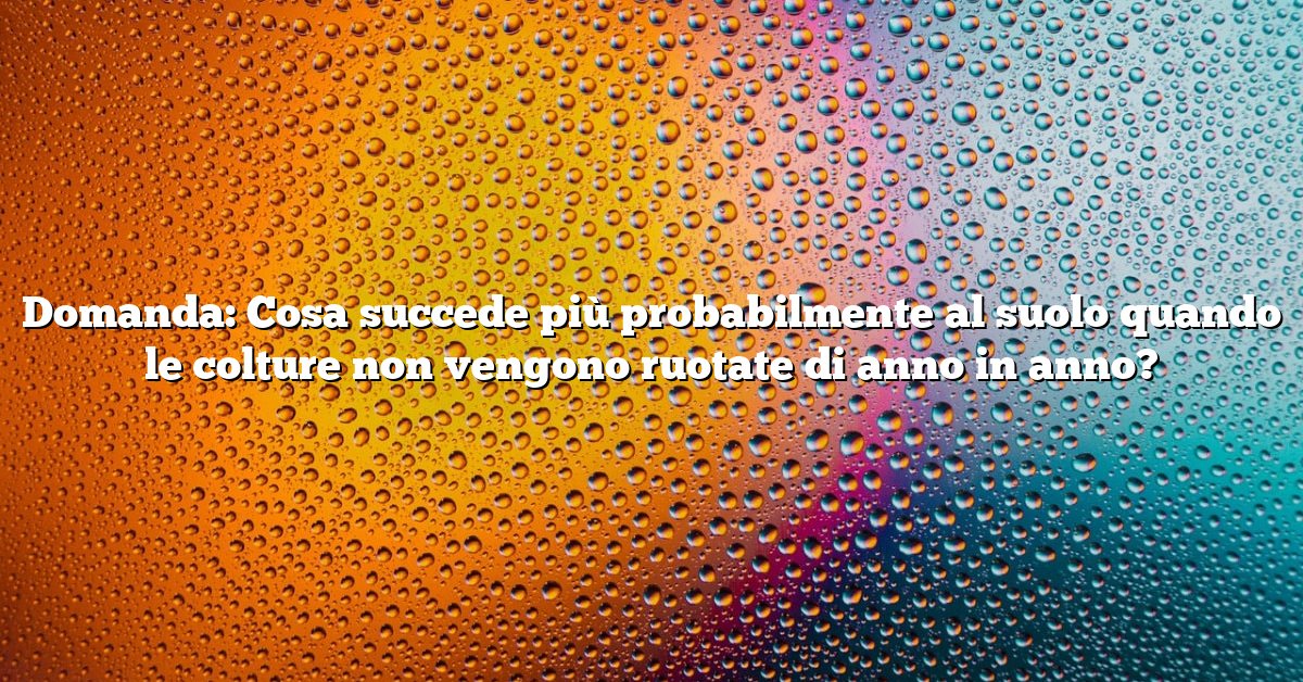 Domanda: Cosa succede più probabilmente al suolo quando le colture non vengono ruotate di anno in anno?