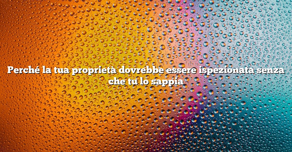 Perché la tua proprietà dovrebbe essere ispezionata senza che tu lo sappia