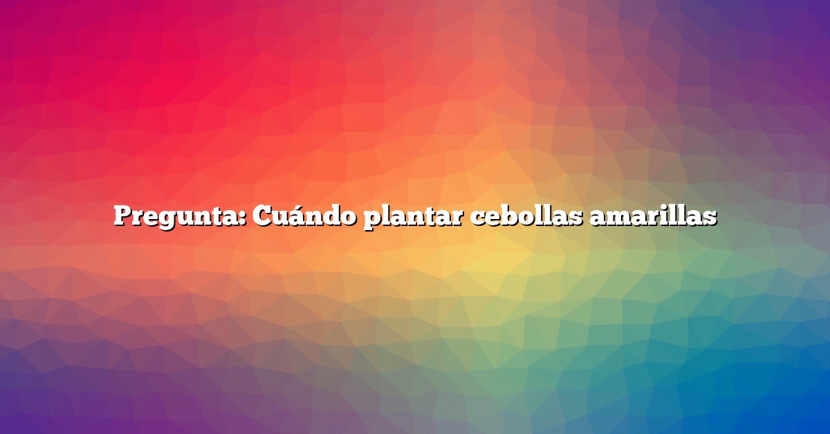 Pregunta: Cuándo plantar cebollas amarillas
