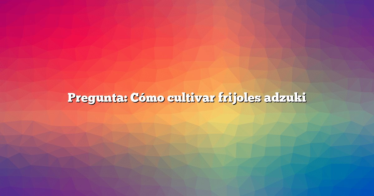 Pregunta: Cómo cultivar frijoles adzuki