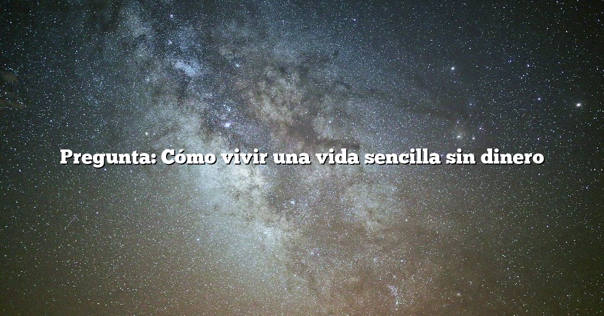 Pregunta: Cómo vivir una vida sencilla sin dinero