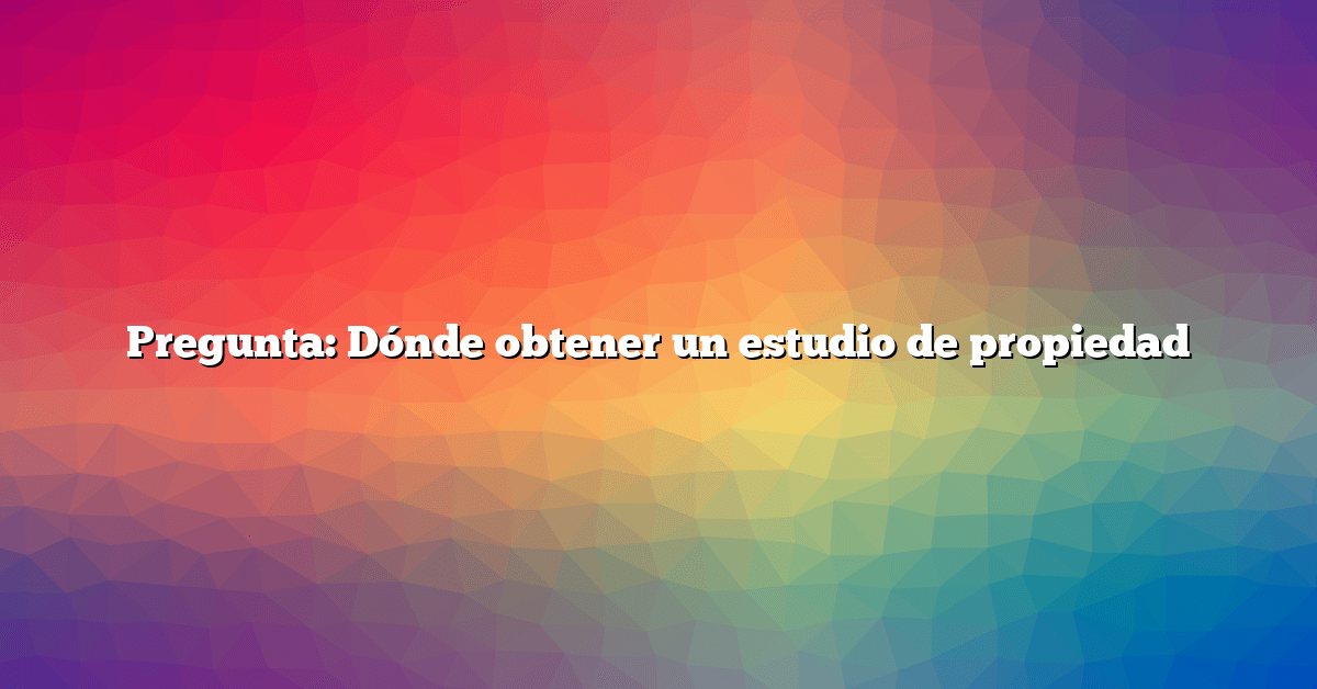 Pregunta: Dónde obtener un estudio de propiedad