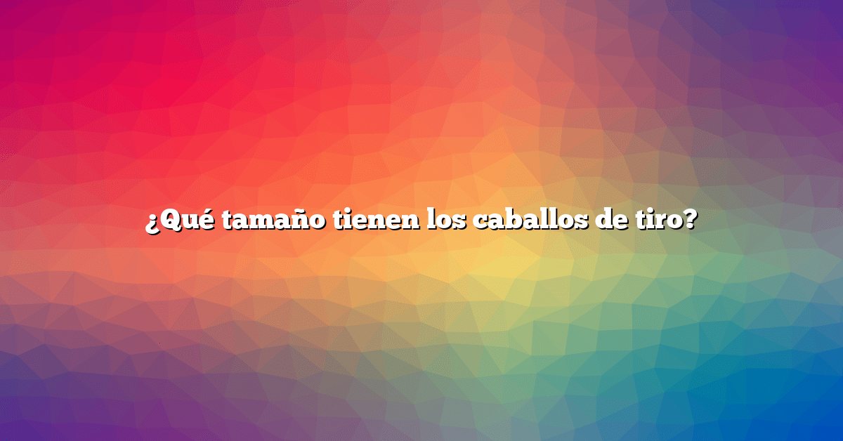 ¿Qué tamaño tienen los caballos de tiro?