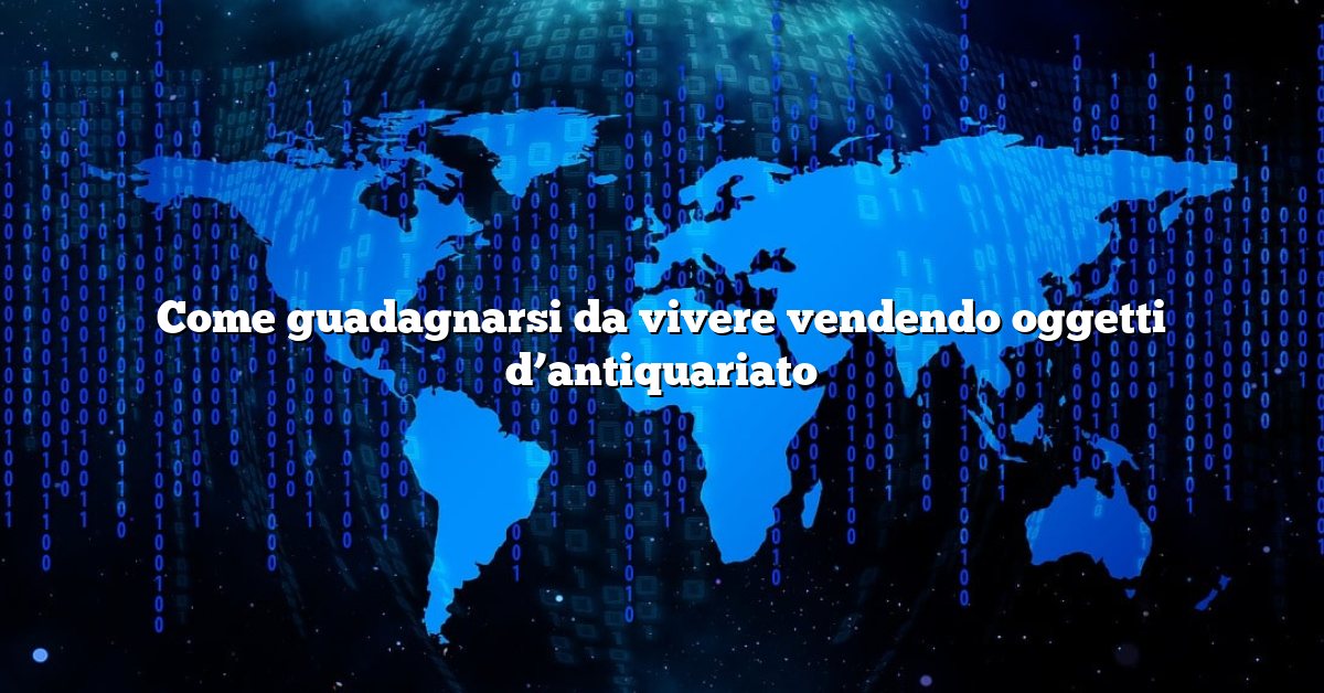 Come guadagnarsi da vivere vendendo oggetti d’antiquariato