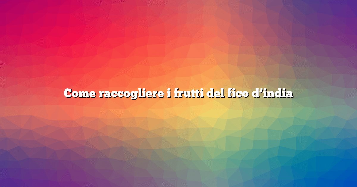 Come raccogliere i frutti del fico d’india