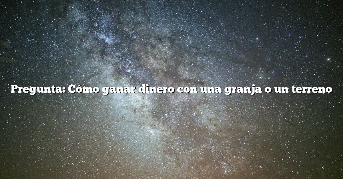 Pregunta: Cómo ganar dinero con una granja o un terreno