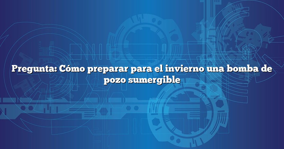 Pregunta: Cómo preparar para el invierno una bomba de pozo sumergible