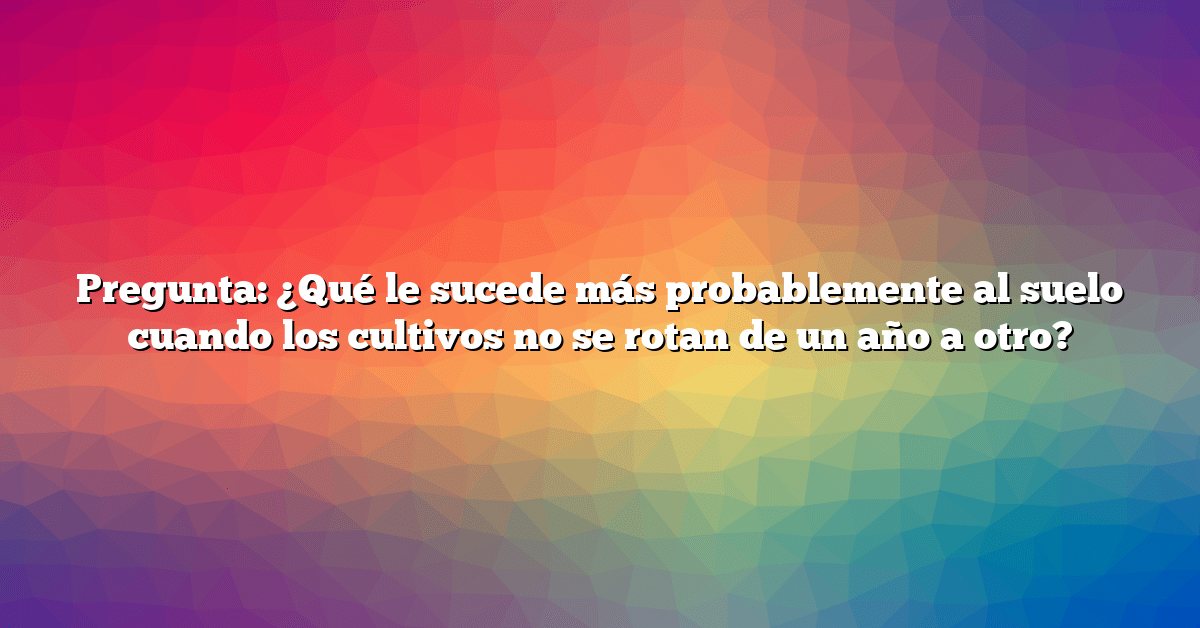 Pregunta: ¿Qué le sucede más probablemente al suelo cuando los cultivos no se rotan de un año a otro?