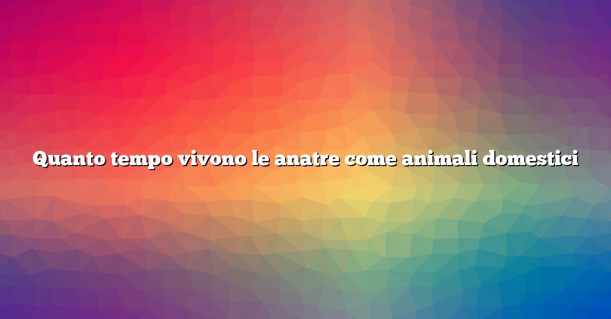 Quanto tempo vivono le anatre come animali domestici